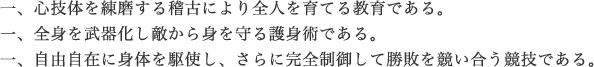 一、心技体を練磨する稽古により全人を育てる教育である。一、全身を武器化し敵から身を守る護身術である。一、自由自在に体を駆使し、さらに完全制御して勝敗を競い合う競技である。