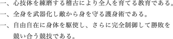 一、心技体を練磨する稽古により全人を育てる教育である。一、全身を武器化し敵から身を守る護身術である。一、自由自在に体を駆使し、さらに完全制御して勝敗を競い合う競技である。