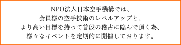 NPO法人日本空手機構では、会員様の空手技術のレベルアップと、より高い目標を持って普段の稽古に臨んで頂く為、様々なイベントを定期的に開催しております。